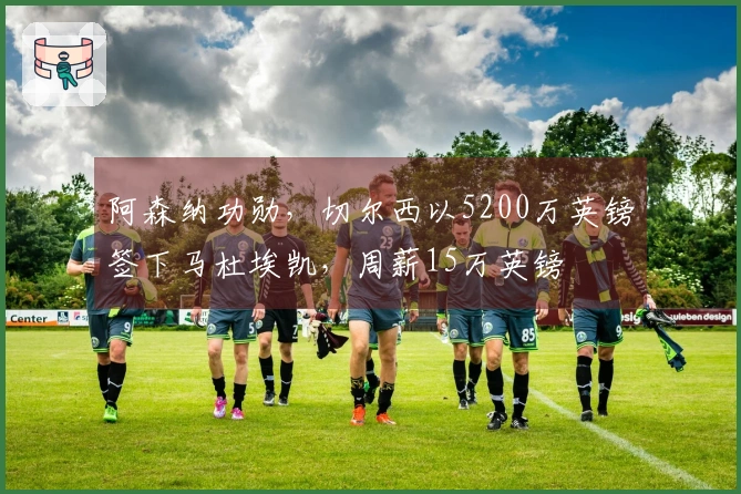 阿森纳功勋，切尔西以5200万英镑签下马杜埃凯，周薪15万英镑