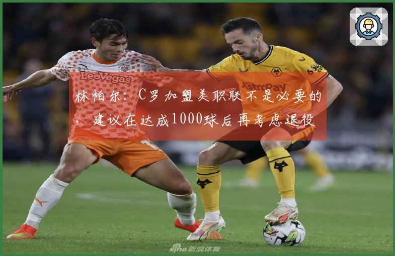 林帕尔：C罗加盟美职联不是必要的，建议在达成1000球后再考虑退役