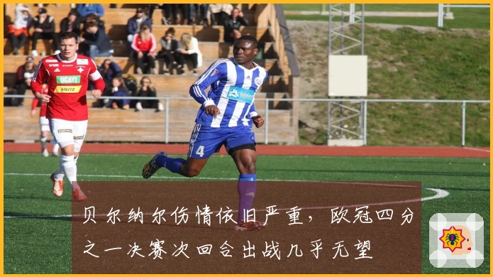 贝尔纳尔伤情依旧严重，欧冠四分之一决赛次回合出战几乎无望