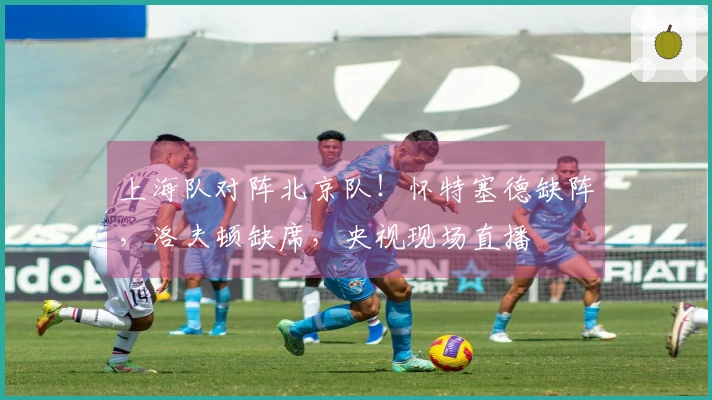 上海队对阵北京队！怀特塞德缺阵，洛夫顿缺席，央视现场直播