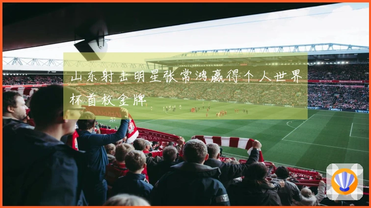 山东射击明星张常鸿赢得个人世界杯首枚金牌