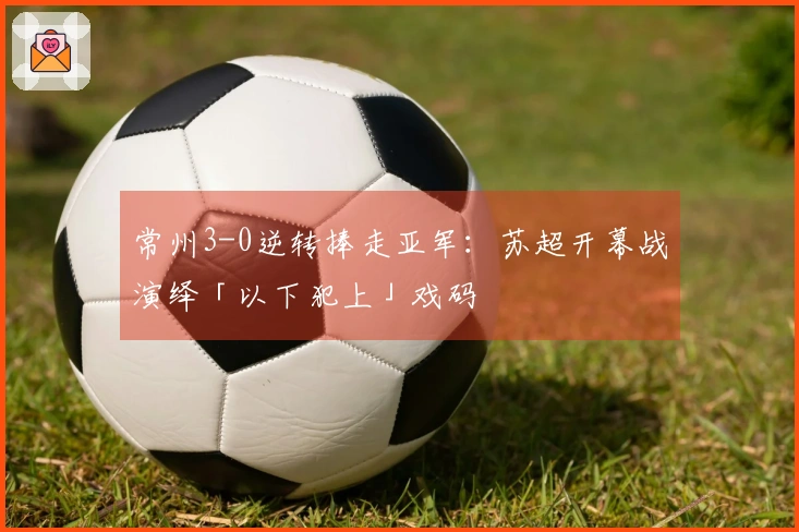 常州3-0逆转捧走亚军：苏超开幕战演绎「以下犯上」戏码