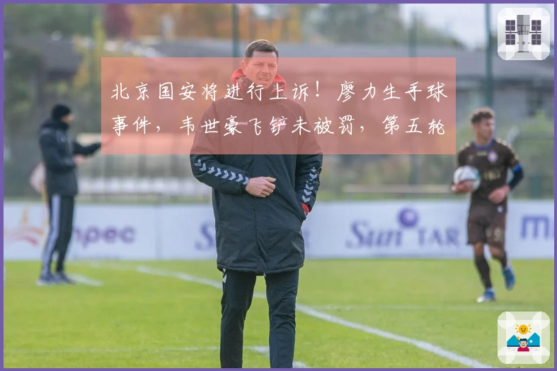 北京国安将进行上诉！廖力生手球事件，韦世豪飞铲未被罚，第五轮再遇争议