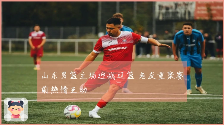 山东男篮主场迎战辽篮 老友重聚赛前热情互动