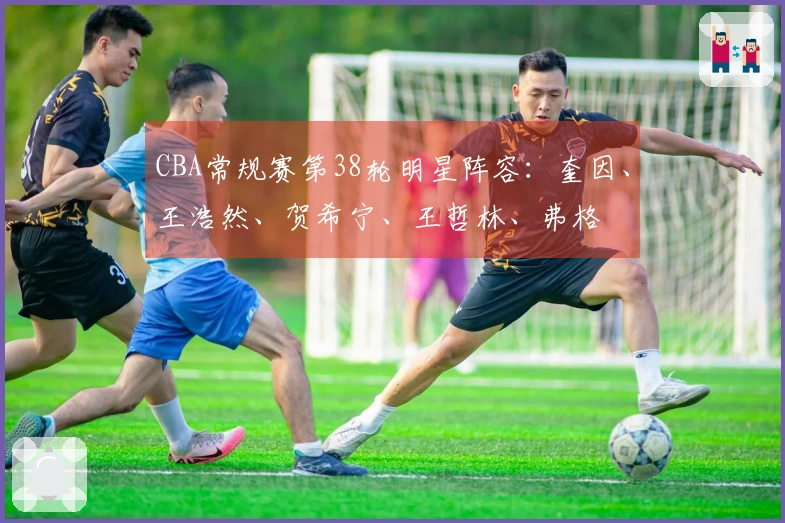 CBA常规赛第38轮明星阵容：奎因、王浩然、贺希宁、王哲林、弗格