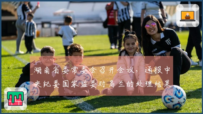 湖南省委常委会召开会议，通报中央纪委国家监委对乌兰的处理结果
