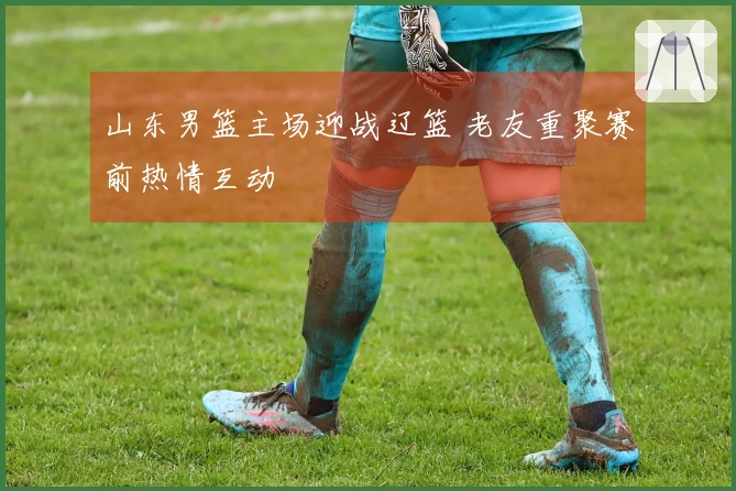 山东男篮主场迎战辽篮 老友重聚赛前热情互动