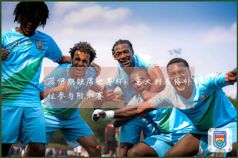 若伊朗缺席世界杯，意大利或将补位参与附加赛